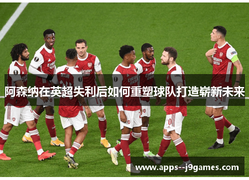 阿森纳在英超失利后如何重塑球队打造崭新未来